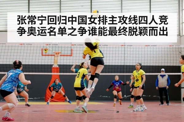 张常宁回归中国女排主攻线四人竞争奥运名单之争谁能最终脱颖而出