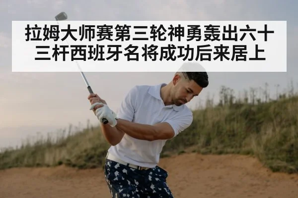 拉姆大师赛第三轮神勇轰出六十三杆西班牙名将成功后来居上
