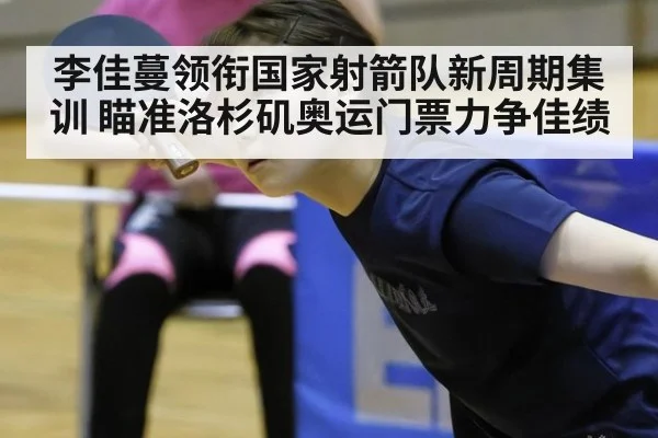 李佳蔓领衔国家射箭队新周期集训 瞄准洛杉矶奥运门票力争佳绩